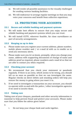 56
Code of Bank’s Commitment to Customers – January 2018
xi.	 We will render all possible assistance to the visually challenged
for availing various banking facilities.
xii.	 We will endeavour to arrange regular meetings so that you may
voice your concerns and benefit from collective experience.
12. PROTECTING YOUR ACCOUNTS
12.1	 Secure and reliable banking and payment systems
a.	 We will make best efforts to ensure that you enjoy secure and
reliable banking and payment systems which you can trust.
b.	 We will install CCTV, wherever feasible, for close surveillance as
part of security arrangements.
12.2	 Keeping us up to date
a.	 Please make sure you register your current address, phone number,
mobile phone number and / or e-mail id with us to enable us to
send you necessary alerts.
b.	 Please make sure you let us know, promptly, when you change your
name, address with supporting documents of change of name and
address proof as required, phone numbers and e-mail id so that we
are able to contact you when required.
12.3	 Checking your account
a.	 We recommend that you check your statement or passbook
regularly. If there is an entry, which seems to be wrong, you should
tell us as soon as possible so that we can investigate the same.
Regular checks on direct debits and standing orders will help you
ensure the money is going where you want it to.
b.	 If we need to investigate a transaction on your account, you should
co-operate with us and with the police / other investigative agencies
if we need to involve them.
12.4	 Taking care
Taking care of your cheques, passbook and other security information is
essential to help prevent fraud and protect your accounts. Please make
sure that you follow the advice given below:
a.	
i.	 Do not keep your cheque book and cards together.
 