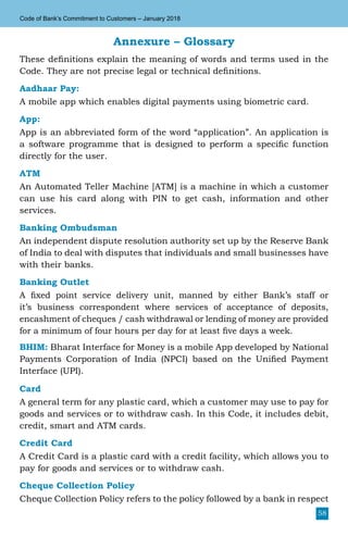 58
Code of Bank’s Commitment to Customers – January 2018
Annexure – Glossary
These definitions explain the meaning of words and terms used in the
Code. They are not precise legal or technical definitions.
Aadhaar Pay:
A mobile app which enables digital payments using biometric card.
App:
App is an abbreviated form of the word “application”. An application is
a software programme that is designed to perform a specific function
directly for the user.
ATM
An Automated Teller Machine [ATM] is a machine in which a customer
can use his card along with PIN to get cash, information and other
services.
Banking Ombudsman
An independent dispute resolution authority set up by the Reserve Bank
of India to deal with disputes that individuals and small businesses have
with their banks.
Banking Outlet
A fixed point service delivery unit, manned by either Bank’s staff or
it’s business correspondent where services of acceptance of deposits,
encashment of cheques / cash withdrawal or lending of money are provided
for a minimum of four hours per day for at least five days a week.
BHIM: Bharat Interface for Money is a mobile App developed by National
Payments Corporation of India (NPCI) based on the Unified Payment
Interface (UPI).
Card
A general term for any plastic card, which a customer may use to pay for
goods and services or to withdraw cash. In this Code, it includes debit,
credit, smart and ATM cards.
Credit Card
A Credit Card is a plastic card with a credit facility, which allows you to
pay for goods and services or to withdraw cash.
Cheque Collection Policy
Cheque Collection Policy refers to the policy followed by a bank in respect
 
