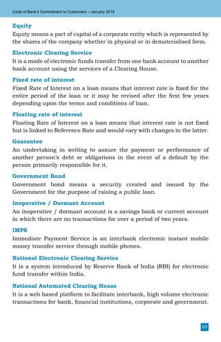 60
Code of Bank’s Commitment to Customers – January 2018
Equity
Equity means a part of capital of a corporate entity which is represented by
the shares of the company whether in physical or in dematerialised form.
Electronic Clearing Service
It is a mode of electronic funds transfer from one bank account to another
bank account using the services of a Clearing House.
Fixed rate of interest
Fixed Rate of Interest on a loan means that interest rate is fixed for the
entire period of the loan or it may be revised after the first few years
depending upon the terms and conditions of loan.
Floating rate of interest
Floating Rate of Interest on a loan means that interest rate is not fixed
but is linked to Reference Rate and would vary with changes in the latter.
Guarantee
An undertaking in writing to assure the payment or performance of
another person’s debt or obligations in the event of a default by the
person primarily responsible for it.
Government Bond
Government bond means a security created and issued by the
Government for the purpose of raising a public loan.
Inoperative / Dormant Account
An inoperative / dormant account is a savings bank or current account
in which there are no transactions for over a period of two years.
IMPS
Immediate Payment Service is an interbank electronic instant mobile
money transfer service through mobile phones.
National Electronic Clearing Service
It is a system introduced by Reserve Bank of India (RBI) for electronic
fund transfer within India.
National Automated Clearing House
It is a web based platform to facilitate interbank, high volume electronic
transactions for bank, financial institutions, corporate and government.
 