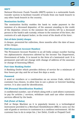 61
NEFT
National Electronic Funds Transfer (NEFT) system is a nationwide funds
transfer system to facilitate transfer of funds from one bank branch to
any other bank branch in the country.
Nomination facility
The nomination facility enables the bank to: make payment to the
nominee of a deceased depositor, of the amount standing to the credit
of the depositor; return to the nominee the articles left by a deceased
person in the bank’s safe custody; release to the nominee of the hirer, the
contents of a safe deposit locker, in the event of the death of the hirer.
Out-of-date [stale] cheque
A cheque, presented for collection, three months after the date of issue
of the cheque.
PAN (Permanent Account Number)
The Permanent Account Number is an all India unique number having
ten alphanumeric characters allotted by the Income Tax Department,
Government of India. It is issued in the form of a laminated card. It is
permanent and will not change with change of address of the assessee
or change of Assessing Officer.
Part time Banking Outlet
A Banking Outlet which provides delivery of service for a minimum of
four hours per day and for at least five days a week.
Password
A word or numbers or a combination on an access Code, which the
customer has chosen, to allow him to use a phone or Internet banking
service. It is also used for identification.
PIN [Personal Identification Number]
A confidential number, use of which along with a card allows customers
to pay for articles / services, withdraw cash and use other electronic
services offered by the bank.
PoS (Point of Sales)
PoS or Swipe Machine as it is popularly known is a technological
instrument provided to a Merchant Establishment (ME) to carry out the
sale of goods or services to customers in a cashless environment. All the
customer has to do is swipe his / her Debit, Credit or Prepaid Card
 
