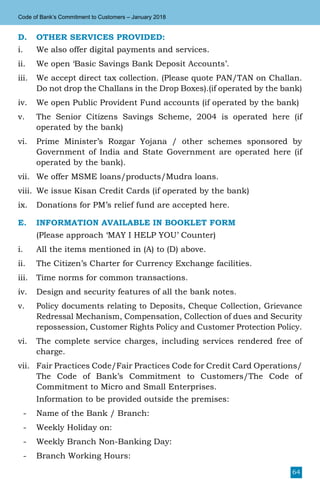 64
Code of Bank’s Commitment to Customers – January 2018
D.	 OTHER SERVICES PROVIDED:
i.	 We also offer digital payments and services.
ii.	 We open ‘Basic Savings Bank Deposit Accounts’.
iii.	 We accept direct tax collection. (Please quote PAN/TAN on Challan.
Do not drop the Challans in the Drop Boxes).(if operated by the bank)
iv.	 We open Public Provident Fund accounts (if operated by the bank)
v.	 The Senior Citizens Savings Scheme, 2004 is operated here (if
operated by the bank)
vi.	 Prime Minister’s Rozgar Yojana / other schemes sponsored by
Government of India and State Government are operated here (if
operated by the bank).
vii.	 We offer MSME loans/products/Mudra loans.
viii.	 We issue Kisan Credit Cards (if operated by the bank)
ix.	 Donations for PM’s relief fund are accepted here.
E.	 INFORMATION AVAILABLE IN BOOKLET FORM
	 (Please approach ‘MAY I HELP YOU’ Counter)
i.	 All the items mentioned in (A) to (D) above.
ii.	 The Citizen’s Charter for Currency Exchange facilities.
iii.	 Time norms for common transactions.
iv.	 Design and security features of all the bank notes.
v.	 Policy documents relating to Deposits, Cheque Collection, Grievance
Redressal Mechanism, Compensation, Collection of dues and Security
repossession, Customer Rights Policy and Customer Protection Policy.
vi.	 The complete service charges, including services rendered free of
charge.
vii.	 Fair Practices Code/Fair Practices Code for Credit Card Operations/
The Code of Bank’s Commitment to Customers/The Code of
Commitment to Micro and Small Enterprises.
	 Information to be provided outside the premises:
-	 Name of the Bank / Branch:
-	 Weekly Holiday on:
-	 Weekly Branch Non-Banking Day:
-	 Branch Working Hours:
 