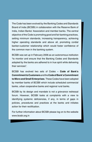 The Code has been evolved by the Banking Codes and Standards
Board of India (BCSBI) in collaboration with the Reserve Bank of
India, Indian Banks’ Association and member banks. The central
objective of the Code is promoting good and fair banking practices,
setting minimum standards, increasing transparency, achieving
higher operating standards and above all, promoting cordial
banker-customer relationship which would foster confidence of
the common man in the banking system.
BCSBI was set up in February 2006 as an autonomous institution
“to monitor and ensure that the Banking Codes and Standards
adopted by the banks are adhered to in true spirit while delivering
their services”.
BCSBI has evolved two sets of Codes – Code of Bank’s
CommitmenttoCustomersandtheCodeofBank’sCommitment
to Micro and Small Enterprises. These Codes have been adopted
by member banks of BCSBI which include scheduled commercial
banks, urban cooperative banks and regional rural banks.
BCSBI by its design and mandate is not a grievance redressal
forum. However, BCSBI looks at complaints with a view to
identifying systemic deficiencies, if any, in terms of gaps in
policies, procedures and practices at the banks and initiates
action for their rectification.
For further information about BCSBI please log on to the website
www.bcsbi.org.in
 