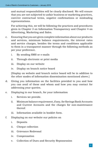 4
Code of Bank’s Commitment to Customers – January 2018
and mutual responsibilities will be clearly disclosed. We will ensure
that you are not subjected to unfair business or marketing practices,
coercive contractual terms, negative confirmations or misleading
representations.
	 For achieving this, we will be following the practices and procedures
given in Chapter 3 on Information Transparency and Chapter 4 on
Advertising, Marketing and Sales.
c.	 Ensuring that you are given complete information about our products
and services, minimum balance requirements, the interest rates
and service charges, besides the terms and conditions applicable
to them in a transparent manner through the following methods as
per your preference.
i.	 By sending SMS or e-mails
ii.	 Through electronic or print media
iii.	 Display on our website
iv.	 Display on branch notice board
	 [Display on website and branch notice board will be in addition to
the other modes of information dissemination mentioned above.]
d.	 Giving you information on the facilities provided to you and how
you can avail of these and whom and how you may contact for
addressing your queries.
e.	 Displaying in our branch, for your information
i.	 Services we provide.
ii.	 Minimum balance requirement, if any, for Savings Bank Accounts
and Current Accounts and the charges for non-maintenance
thereof.
iii.	 Information available in booklet form.
f.	 Displaying on our website our policies on
i.	Deposits
ii.	 Cheque collection
iii.	 Grievance Redressal
iv.	Compensation
v.	 Collection of Dues and Security Repossession
 