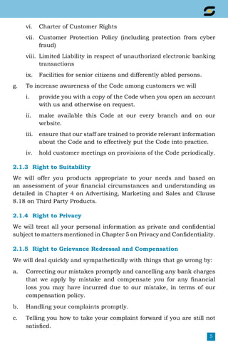 5
vi.	 Charter of Customer Rights
vii.	 Customer Protection Policy (including protection from cyber
fraud)
viii.	 Limited Liability in respect of unauthorized electronic banking
transactions
ix.	 Facilities for senior citizens and differently abled persons.
g.	 To increase awareness of the Code among customers we will
i.	 provide you with a copy of the Code when you open an account
with us and otherwise on request.
ii.	 make available this Code at our every branch and on our
website.
iii.	 ensure that our staff are trained to provide relevant information
about the Code and to effectively put the Code into practice.
iv.	 hold customer meetings on provisions of the Code periodically.
2.1.3	 Right to Suitability
We will offer you products appropriate to your needs and based on
an assessment of your financial circumstances and understanding as
detailed in Chapter 4 on Advertising, Marketing and Sales and Clause
8.18 on Third Party Products.
2.1.4	 Right to Privacy
We will treat all your personal information as private and confidential
subject to matters mentioned in Chapter 5 on Privacy and Confidentiality.
2.1.5	 Right to Grievance Redressal and Compensation
We will deal quickly and sympathetically with things that go wrong by:
a.	 Correcting our mistakes promptly and cancelling any bank charges
that we apply by mistake and compensate you for any financial
loss you may have incurred due to our mistake, in terms of our
compensation policy.
b.	 Handling your complaints promptly.
c.	 Telling you how to take your complaint forward if you are still not
satisfied.
 