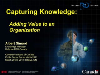 Albert Simard Knowledge Manager Defence R&D Canada Conference Board of Canada Public Sector Social Media 2011 March 29-30, 2011; Ottawa, ON Capturing Knowledge: Adding Value to an Organization   