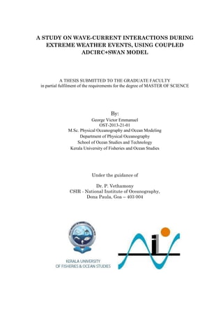 A STUDY ON WAVE-CURRENT INTERACTIONS DURING
EXTREME WEATHER EVENTS, USING COUPLED
ADCIRC+SWAN MODEL
A THESIS SUBMITTED TO THE GRADUATE FACULTY
in partial fulfilment of the requirements for the degree of MASTER OF SCIENCE
By:
George Victor Emmanuel
OST-2013-21-01
M.Sc. Physical Oceanography and Ocean Modeling
Department of Physical Oceanography
School of Ocean Studies and Technology
Kerala University of Fisheries and Ocean Studies
Under the guidance of
Dr. P. Vethamony
CSIR - National Institute of Oceanography,
Dona Paula, Goa – 403 004
 
