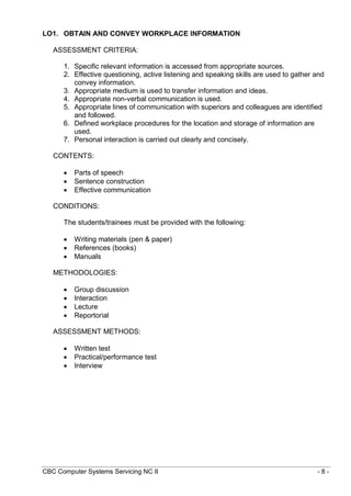 CBC Computer Systems Servicing NC II - 8 -
LO1. OBTAIN AND CONVEY WORKPLACE INFORMATION
ASSESSMENT CRITERIA:
1. Specific relevant information is accessed from appropriate sources.
2. Effective questioning, active listening and speaking skills are used to gather and
convey information.
3. Appropriate medium is used to transfer information and ideas.
4. Appropriate non-verbal communication is used.
5. Appropriate lines of communication with superiors and colleagues are identified
and followed.
6. Defined workplace procedures for the location and storage of information are
used.
7. Personal interaction is carried out clearly and concisely.
CONTENTS:
 Parts of speech
 Sentence construction
 Effective communication
CONDITIONS:
The students/trainees must be provided with the following:
 Writing materials (pen & paper)
 References (books)
 Manuals
METHODOLOGIES:
 Group discussion
 Interaction
 Lecture
 Reportorial
ASSESSMENT METHODS:
 Written test
 Practical/performance test
 Interview
 