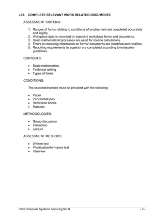 CBC Computer Systems Servicing NC II - 9 -
L02. COMPLETE RELEVANT WORK RELATED DOCUMENTS
ASSESSMENT CRITERIA:
1. Ranges of forms relating to conditions of employment are completed accurately
and legibly.
2. Workplace data is recorded on standard workplace forms and documents.
3. Basic mathematical processes are used for routine calculations.
4. Errors in recording information on forms/ documents are identified and rectified.
5. Reporting requirements to superior are completed according to enterprise
guidelines.
CONTENTS:
 Basic mathematics
 Technical writing
 Types of forms
CONDITIONS:
The students/trainees must be provided with the following:
 Paper
 Pencils/ball pen
 Reference books
 Manuals
METHODOLOGIES:
 Group discussion
 Interaction
 Lecture
ASSESSMENT METHODS:
 Written test
 Practical/performance test
 Interview
 