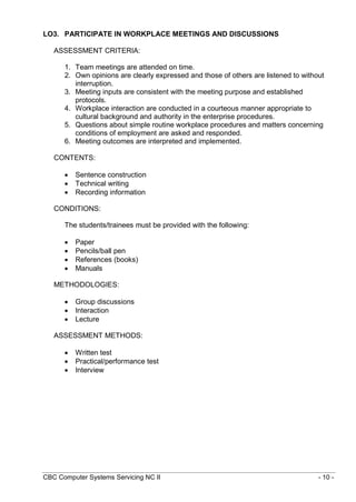 CBC Computer Systems Servicing NC II - 10 -
LO3. PARTICIPATE IN WORKPLACE MEETINGS AND DISCUSSIONS
ASSESSMENT CRITERIA:
1. Team meetings are attended on time.
2. Own opinions are clearly expressed and those of others are listened to without
interruption.
3. Meeting inputs are consistent with the meeting purpose and established
protocols.
4. Workplace interaction are conducted in a courteous manner appropriate to
cultural background and authority in the enterprise procedures.
5. Questions about simple routine workplace procedures and matters concerning
conditions of employment are asked and responded.
6. Meeting outcomes are interpreted and implemented.
CONTENTS:
 Sentence construction
 Technical writing
 Recording information
CONDITIONS:
The students/trainees must be provided with the following:
 Paper
 Pencils/ball pen
 References (books)
 Manuals
METHODOLOGIES:
 Group discussions
 Interaction
 Lecture
ASSESSMENT METHODS:
 Written test
 Practical/performance test
 Interview
 