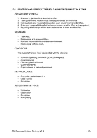 CBC Computer Systems Servicing NC II - 12 -
LO1. DESCRIBE AND IDENTIFY TEAM ROLE AND RESPONSIBILITY IN A TEAM
ASSESSMENT CRITERIA:
1. Role and objective of the team is identified.
2. Team parameters, relationships and responsibilities are identified.
3. Individual role and responsibilities within team environment are identified.
4. Roles and responsibilities of other team members are identified and recognized.
5. Reporting relationships within team and external to team are identified.
CONTENTS:
 Team role.
 Relationship and responsibilities
 Role and responsibilities with team environment.
 Relationship within a team.
CONDITIONS:
The students/trainees must be provided with the following:
 Standard operating procedure (SOP) of workplace
 Job procedures
 Client/supplier instructions
 Quality standards
 Organizational or external personnel
METHODOLOGIES:
 Group discussion/interaction
 Case studies
 Simulation
ASSESSMENT METHODS:
 Written test
 Observation
 Simulation
 Role playing
 