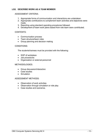 CBC Computer Systems Servicing NC II - 13 -
LO2. DESCRIBE WORK AS A TEAM MEMBER
ASSESSMENT CRITERIA:
1. Appropriate forms of communication and interactions are undertaken.
2. Appropriate contributions to complement team activities and objectives were
made.
3. Reporting using standard operating procedures followed.
4. Development of team work plans based from role team were contributed.
CONTENTS:
 Communication process
 Team structure/team roles
 Group planning and decision making
CONDITIONS:
The students/trainees must be provided with the following:
 SOP of workplace
 Job procedures
 Organization or external personnel
METHODOLOGIES:
 Group discussion/interaction
 Case studies
 Simulation
ASSESSMENT METHODS:
 Observation of work activities
 Observation through simulation or role play
 Case studies and scenarios.
 