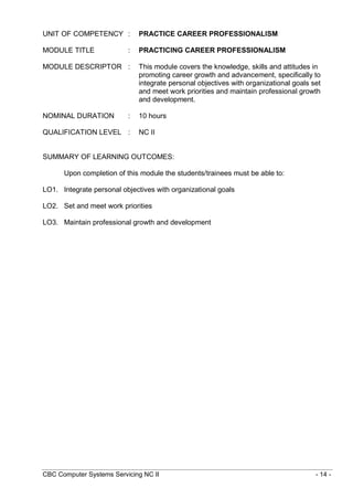 CBC Computer Systems Servicing NC II - 14 -
UNIT OF COMPETENCY : PRACTICE CAREER PROFESSIONALISM
MODULE TITLE : PRACTICING CAREER PROFESSIONALISM
MODULE DESCRIPTOR : This module covers the knowledge, skills and attitudes in
promoting career growth and advancement, specifically to
integrate personal objectives with organizational goals set
and meet work priorities and maintain professional growth
and development.
NOMINAL DURATION : 10 hours
QUALIFICATION LEVEL : NC II
SUMMARY OF LEARNING OUTCOMES:
Upon completion of this module the students/trainees must be able to:
LO1. Integrate personal objectives with organizational goals
LO2. Set and meet work priorities
LO3. Maintain professional growth and development
 