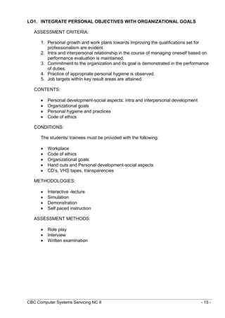 CBC Computer Systems Servicing NC II - 15 -
LO1. INTEGRATE PERSONAL OBJECTIVES WITH ORGANIZATIONAL GOALS
ASSESSMENT CRITERIA:
1. Personal growth and work plans towards improving the qualifications set for
professionalism are evident.
2. Intra and interpersonal relationship in the course of managing oneself based on
performance evaluation is maintained.
3. Commitment to the organization and its goal is demonstrated in the performance
of duties.
4. Practice of appropriate personal hygiene is observed.
5. Job targets within key result areas are attained.
CONTENTS:
 Personal development-social aspects: intra and interpersonal development
 Organizational goals
 Personal hygiene and practices
 Code of ethics
CONDITIONS:
The students/ trainees must be provided with the following:
 Workplace
 Code of ethics
 Organizational goals
 Hand outs and Personal development-social aspects
 CD’s, VHS tapes, transparencies
METHODOLOGIES:
 Interactive -lecture
 Simulation
 Demonstration
 Self paced instruction
ASSESSMENT METHODS:
 Role play
 Interview
 Written examination
 