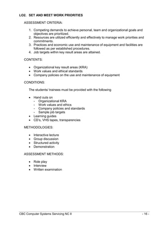 CBC Computer Systems Servicing NC II - 16 -
LO2. SET AND MEET WORK PRIORITIES
ASSESSMENT CRITERIA:
1. Competing demands to achieve personal, team and organizational goals and
objectives are prioritized.
2. Resources are utilized efficiently and effectively to manage work priorities and
commitments.
3. Practices and economic use and maintenance of equipment and facilities are
followed as per established procedures.
4. Job targets within key result areas are attained.
CONTENTS:
 Organizational key result areas (KRA)
 Work values and ethical standards
 Company policies on the use and maintenance of equipment
CONDITIONS:
The students/ trainees must be provided with the following
 Hand outs on
- Organizational KRA
- Work values and ethics
- Company policies and standards
- Sample job targets
 Learning guides
 CD’s, VHS tapes, transparencies
METHODOLOGIES:
 Interactive lecture
 Group discussion
 Structured activity
 Demonstration
ASSESSMENT METHODS:
 Role play
 Interview
 Written examination
 