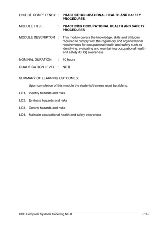 CBC Computer Systems Servicing NC II - 18 -
UNIT OF COMPETENCY : PRACTICE OCCUPATIONAL HEALTH AND SAFETY
PROCEDURES
MODULE TITLE : PRACTICING OCCUPATIONAL HEALTH AND SAFETY
PROCEDURES
MODULE DESCRIPTOR : This module covers the knowledge, skills and attitudes
required to comply with the regulatory and organizational
requirements for occupational health and safety such as
identifying, evaluating and maintaining occupational health
and safety (OHS) awareness.
NOMINAL DURATION : 10 hours
QUALIFICATION LEVEL : NC II
SUMMARY OF LEARNING OUTCOMES:
Upon completion of this module the students/trainees must be able to:
LO1. Identity hazards and risks
LO2. Evaluate hazards and risks
LO3. Control hazards and risks
LO4. Maintain occupational health and safety awareness
 