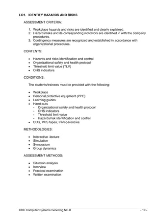 CBC Computer Systems Servicing NC II - 19 -
LO1. IDENTIFY HAZARDS AND RISKS
ASSESSMENT CRITERIA:
1. Workplace hazards and risks are identified and clearly explained.
2. Hazards/risks and its corresponding indicators are identified in with the company
procedures.
3. Contingency measures are recognized and established in accordance with
organizational procedures.
CONTENTS:
 Hazards and risks identification and control
 Organizational safety and health protocol
 Threshold limit value (TLV)
 OHS indicators
CONDITIONS:
The students/trainees must be provided with the following:
 Workplace
 Personal protective equipment (PPE)
 Learning guides
 Hand-outs
- Organizational safety and health protocol
- OHS indicators
- Threshold limit value
- Hazards/risk identification and control
 CD’s, VHS tapes, transparencies
METHODOLOGIES:
 Interactive -lecture
 Simulation
 Symposium
 Group dynamics
ASSESSMENT METHODS:
 Situation analysis
 Interview
 Practical examination
 Written examination
 