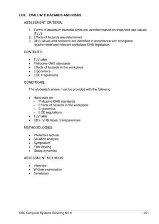 CBC Computer Systems Servicing NC II - 20 -
LO2. EVALUATE HAZARDS AND RISKS
ASSESSMENT CRITERIA:
1. Terms of maximum tolerable limits are identified based on threshold limit values
(TLV)
2. Effects of hazards are determined.
3. OHS issues and concerns are identified in accordance with workplace
requirements and relevant workplace OHS legislation.
CONTENTS:
 TLV table
 Philippine OHS standards
 Effects of hazards in the workplace
 Ergonomics
 ECC Regulations
CONDITIONS:
The students/trainees must be provided with the following
 Hand outs on
- Philippine OHS standards
- Effects of hazards in the workplace
- Ergonomics
- ECC regulations
 TLV table
 CD’s, VHS tapes, transparencies
METHODOLOGIES:
 Interactive lecture
 Situation analysis
 Symposium
 Film viewing
 Group dynamics
ASSESSMENT METHODS:
 Interview
 Written examination
 Simulation
 