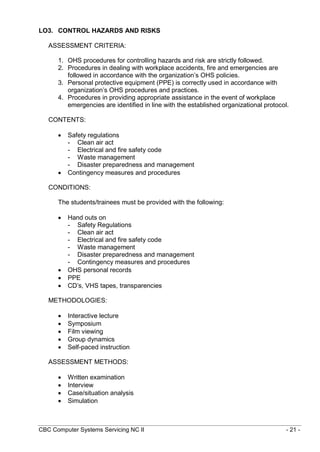 CBC Computer Systems Servicing NC II - 21 -
LO3. CONTROL HAZARDS AND RISKS
ASSESSMENT CRITERIA:
1. OHS procedures for controlling hazards and risk are strictly followed.
2. Procedures in dealing with workplace accidents, fire and emergencies are
followed in accordance with the organization’s OHS policies.
3. Personal protective equipment (PPE) is correctly used in accordance with
organization’s OHS procedures and practices.
4. Procedures in providing appropriate assistance in the event of workplace
emergencies are identified in line with the established organizational protocol.
CONTENTS:
 Safety regulations
- Clean air act
- Electrical and fire safety code
- Waste management
- Disaster preparedness and management
 Contingency measures and procedures
CONDITIONS:
The students/trainees must be provided with the following:
 Hand outs on
- Safety Regulations
- Clean air act
- Electrical and fire safety code
- Waste management
- Disaster preparedness and management
- Contingency measures and procedures
 OHS personal records
 PPE
 CD’s, VHS tapes, transparencies
METHODOLOGIES:
 Interactive lecture
 Symposium
 Film viewing
 Group dynamics
 Self-paced instruction
ASSESSMENT METHODS:
 Written examination
 Interview
 Case/situation analysis
 Simulation
 