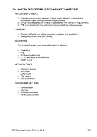 CBC Computer Systems Servicing NC II - 22 -
LO4. MAINTAIN OCCUPATIONAL HEALTH AND SAFETY AWARENESS
ASSESSMENT CRITERIA:
1. Procedures in emergency related drill are strictly followed in line with the
established organization guidelines and procedures.
2. OHS personal records are filled up in accordance with workplace requirements.
3. PPE are maintained in line with organization guidelines and procedures.
CONTENTS:
 Operational health and safety procedure, practices and regulations
 Emergency-related drills and training
CONDITIONS:
The students/trainees must be provided with the following
 Workplace
 PPE
 OHS personal records
 CD’s, VHS tapes, transparencies
 Health record
METHODOLOGIES:
 Interactive lecture
 Simulation
 Symposium
 Film viewing
 Group dynamics
ASSESSMENT METHODS:
 Demonstration
 Interview
 Written examination
 Portfolio assessment
 