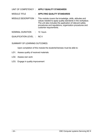 - 24 - CBC Computer systems Servicing NC II
UNIT OF COMPETENCY : APPLY QUALITY STANDARDS
MODULE TITLE : APPLYING QUALITY STANDARDS
MODULE DESCRIPTION : This module covers the knowledge, skills, attitudes and
values needed to apply quality standards in the workplace.
The unit also includes the application of relevant safety
procedures and regulations, organization procedures and
customer requirements.
NOMINAL DURATION : 10 hours
QUALIFICATION LEVEL : NC II
SUMMARY OF LEARNING OUTCOMES:
Upon completion of this module the students/trainees must be able to:
LO1. Assess quality of received materials
LO2. Assess own work
LO3. Engage in quality improvement
 