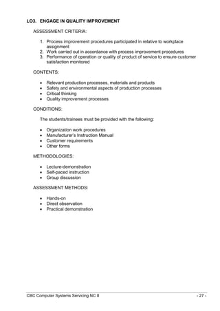 CBC Computer Systems Servicing NC II - 27 -
LO3. ENGAGE IN QUALITY IMPROVEMENT
ASSESSMENT CRITERIA:
1. Process improvement procedures participated in relative to workplace
assignment
2. Work carried out in accordance with process improvement procedures
3. Performance of operation or quality of product of service to ensure customer
satisfaction monitored
CONTENTS:
 Relevant production processes, materials and products
 Safety and environmental aspects of production processes
 Critical thinking
 Quality improvement processes
CONDITIONS:
The students/trainees must be provided with the following:
 Organization work procedures
 Manufacturer’s Instruction Manual
 Customer requirements
 Other forms
METHODOLOGIES:
 Lecture-demonstration
 Self-paced instruction
 Group discussion
ASSESSMENT METHODS:
 Hands-on
 Direct observation
 Practical demonstration
 