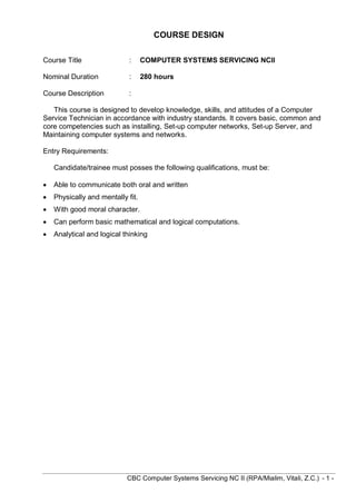 CBC Computer Systems Servicing NC II (RPA/Mialim, Vitali, Z.C.) - 1 -
COURSE DESIGN
Course Title : COMPUTER SYSTEMS SERVICING NCII
Nominal Duration : 280 hours
Course Description :
This course is designed to develop knowledge, skills, and attitudes of a Computer
Service Technician in accordance with industry standards. It covers basic, common and
core competencies such as installing, Set-up computer networks, Set-up Server, and
Maintaining computer systems and networks.
Entry Requirements:
Candidate/trainee must posses the following qualifications, must be:
 Able to communicate both oral and written
 Physically and mentally fit.
 With good moral character.
 Can perform basic mathematical and logical computations.
 Analytical and logical thinking
 