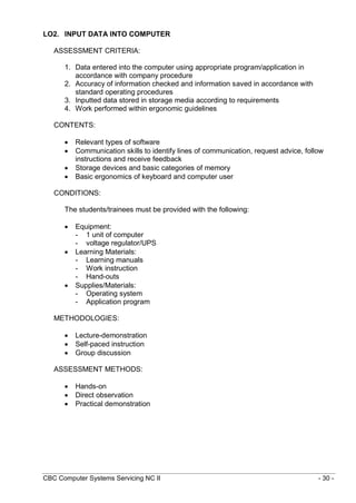 CBC Computer Systems Servicing NC II - 30 -
LO2. INPUT DATA INTO COMPUTER
ASSESSMENT CRITERIA:
1. Data entered into the computer using appropriate program/application in
accordance with company procedure
2. Accuracy of information checked and information saved in accordance with
standard operating procedures
3. Inputted data stored in storage media according to requirements
4. Work performed within ergonomic guidelines
CONTENTS:
 Relevant types of software
 Communication skills to identify lines of communication, request advice, follow
instructions and receive feedback
 Storage devices and basic categories of memory
 Basic ergonomics of keyboard and computer user
CONDITIONS:
The students/trainees must be provided with the following:
 Equipment:
- 1 unit of computer
- voltage regulator/UPS
 Learning Materials:
- Learning manuals
- Work instruction
- Hand-outs
 Supplies/Materials:
- Operating system
- Application program
METHODOLOGIES:
 Lecture-demonstration
 Self-paced instruction
 Group discussion
ASSESSMENT METHODS:
 Hands-on
 Direct observation
 Practical demonstration
 