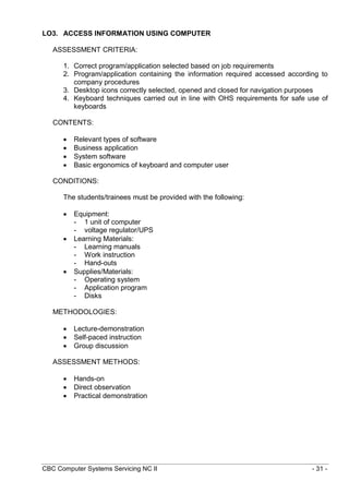 CBC Computer Systems Servicing NC II - 31 -
LO3. ACCESS INFORMATION USING COMPUTER
ASSESSMENT CRITERIA:
1. Correct program/application selected based on job requirements
2. Program/application containing the information required accessed according to
company procedures
3. Desktop icons correctly selected, opened and closed for navigation purposes
4. Keyboard techniques carried out in line with OHS requirements for safe use of
keyboards
CONTENTS:
 Relevant types of software
 Business application
 System software
 Basic ergonomics of keyboard and computer user
CONDITIONS:
The students/trainees must be provided with the following:
 Equipment:
- 1 unit of computer
- voltage regulator/UPS
 Learning Materials:
- Learning manuals
- Work instruction
- Hand-outs
 Supplies/Materials:
- Operating system
- Application program
- Disks
METHODOLOGIES:
 Lecture-demonstration
 Self-paced instruction
 Group discussion
ASSESSMENT METHODS:
 Hands-on
 Direct observation
 Practical demonstration
 