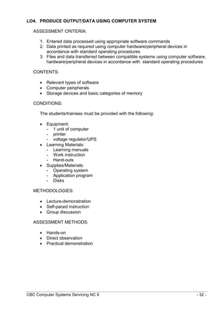 CBC Computer Systems Servicing NC II - 32 -
LO4. PRODUCE OUTPUT/DATA USING COMPUTER SYSTEM
ASSESSMENT CRITERIA:
1. Entered data processed using appropriate software commands
2. Data printed as required using computer hardware/peripheral devices in
accordance with standard operating procedures
3. Files and data transferred between compatible systems using computer software,
hardware/peripheral devices in accordance with standard operating procedures
CONTENTS:
 Relevant types of software
 Computer peripherals
 Storage devices and basic categories of memory
CONDITIONS:
The students/trainees must be provided with the following:
 Equipment:
- 1 unit of computer
- printer
- voltage regulator/UPS
 Learning Materials:
- Learning manuals
- Work instruction
- Hand-outs
 Supplies/Materials:
- Operating system
- Application program
- Disks
METHODOLOGIES:
 Lecture-demonstration
 Self-paced instruction
 Group discussion
ASSESSMENT METHODS:
 Hands-on
 Direct observation
 Practical demonstration
 