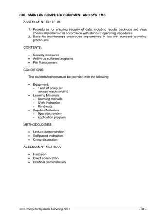 CBC Computer Systems Servicing NC II - 34 -
LO6. MAINTAIN COMPUTER EQUIPMENT AND SYSTEMS
ASSESSMENT CRITERIA:
1. Procedures for ensuring security of data, including regular back-ups and virus
checks implemented in accordance with standard operating procedures
2. Basic file maintenance procedures implemented in line with standard operating
procedures
CONTENTS:
 Security measures
 Anti-virus software/programs
 File Management
CONDITIONS:
The students/trainees must be provided with the following:
 Equipment:
- 1 unit of computer
- voltage regulator/UPS
 Learning Materials:
- Learning manuals
- Work instruction
- Hand-outs
 Supplies/Materials:
- Operating system
- Application program
METHODOLOGIES:
 Lecture-demonstration
 Self-paced instruction
 Group discussion
ASSESSMENT METHODS:
 Hands-on
 Direct observation
 Practical demonstration
 