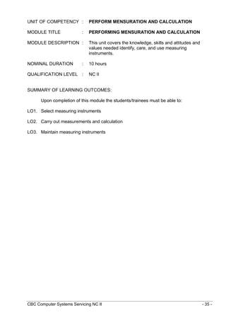 CBC Computer Systems Servicing NC II - 35 -
UNIT OF COMPETENCY : PERFORM MENSURATION AND CALCULATION
MODULE TITLE : PERFORMING MENSURATION AND CALCULATION
MODULE DESCRIPTION : This unit covers the knowledge, skills and attitudes and
values needed identify, care, and use measuring
instruments.
NOMINAL DURATION : 10 hours
QUALIFICATION LEVEL : NC II
SUMMARY OF LEARNING OUTCOMES:
Upon completion of this module the students/trainees must be able to:
LO1. Select measuring instruments
LO2. Carry out measurements and calculation
LO3. Maintain measuring instruments
 