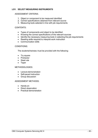 CBC Computer Systems Servicing NC II - 36 -
LO1. SELECT MEASURING INSTRUMENTS
ASSESSMENT CRITERIA:
1. Object or component to be measured identified
2. Correct specifications obtained from relevant source
3. Measuring tools selected in line with job requirements
CONTENTS:
 Types of components and object to be identified
 Knowing the correct specifications of the relevant sources
 Identify the necessary measuring tools in selecting the job requirements
 Reading skills required to interpret work instruction
 Communication skills
CONDITIONS:
The students/trainees must be provided with the following:
 Try square
 Protractor
 Steel rule
 Taper
METHODOLOGIES:
 Lecture-demonstration
 Self-paced instruction
 Group discussion
ASSESSMENT METHODS:
 Hands-on
 Direct observation
 Practical demonstration
 