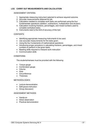 CBC Computer Systems Servicing NC II - 37 -
LO2. CARRY OUT MEASUREMENTS AND CALCULATION
ASSESSMENT CRITERIA:
1. Appropriate measuring instrument selected to achieve required outcome.
2. Accurate measurements obtained for job.
3. Calculation needed to complete work tasks are performed using the four
fundamentals operations (addition, subtractions, multiplication and division)
4. Calculation involving fractions, percentages, and mixed numbers used to
complete workplace tasks.
5. Instruments read to the limit of accuracy of the tool.
CONTENTS:
 Identifying appropriate measuring instruments to be used.
 Use accurate measurements for the tasks given.
 Using the four fundaments of mathematical operations
 Introducing proper procedure in calculating fractions, percentages, and mixed
numbers to perform in the given tasks.
 Reading skills required to interpret work instruction
 Communication skills
CONDITIONS:
The students/trainees must be provided with the following:
 Torque gauge
 Combination gauge
 Volume
 Area
 Circumference
 Thickness
METHODOLOGIES:
 Lecture-demonstration
 Self-paced instruction
 Group discussion
ASSESSMENT METHODS:
 Hands-on
 Direct observation
 Practical demonstration
 