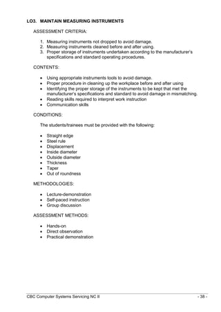 CBC Computer Systems Servicing NC II - 38 -
LO3. MAINTAIN MEASURING INSTRUMENTS
ASSESSMENT CRITERIA:
1. Measuring instruments not dropped to avoid damage.
2. Measuring instruments cleaned before and after using.
3. Proper storage of instruments undertaken according to the manufacturer’s
specifications and standard operating procedures.
CONTENTS:
 Using appropriate instruments tools to avoid damage.
 Proper procedure in cleaning up the workplace before and after using
 Identifying the proper storage of the instruments to be kept that met the
manufacturer’s specifications and standard to avoid damage in mismatching.
 Reading skills required to interpret work instruction
 Communication skills
CONDITIONS:
The students/trainees must be provided with the following:
 Straight edge
 Steel rule
 Displacement
 Inside diameter
 Outside diameter
 Thickness
 Taper
 Out of roundness
METHODOLOGIES:
 Lecture-demonstration
 Self-paced instruction
 Group discussion
ASSESSMENT METHODS:
 Hands-on
 Direct observation
 Practical demonstration
 