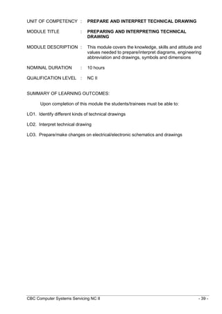 CBC Computer Systems Servicing NC II - 39 -
UNIT OF COMPETENCY : PREPARE AND INTERPRET TECHNICAL DRAWING
MODULE TITLE : PREPARING AND INTERPRETING TECHNICAL
DRAWING
MODULE DESCRIPTION : This module covers the knowledge, skills and attitude and
values needed to prepare/interpret diagrams, engineering
abbreviation and drawings, symbols and dimensions
NOMINAL DURATION : 10 hours
QUALIFICATION LEVEL : NC II
SUMMARY OF LEARNING OUTCOMES:
Upon completion of this module the students/trainees must be able to:
LO1. Identify different kinds of technical drawings
LO2. Interpret technical drawing
LO3. Prepare/make changes on electrical/electronic schematics and drawings
 