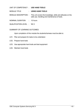 CBC Computer Systems Servicing NC II - 43 -
UNIT OF COMPETENCY : USE HAND TOOLS
MODULE TITLE : USING HAND TOOLS
MODULE DESCRIPTION : This unit covers the knowledge, skills and attitudes on the
safe use, handling and maintenance of tools.
NOMINAL DURATION : 10 hours
QUALIFICATION LEVEL : NC II
SUMMARY OF LEARNING OUTCOMES:
Upon completion of this module the students/trainees must be able to:
LO1. Plan and prepare for tasks to be undertaken
LO2. Prepare hand tools
LO3. Use appropriate hand tools and test equipment
LO4. Maintain hand tools
 