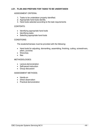 CBC Computer Systems Servicing NC II - 44 -
LO1. PLAN AND PREPARE FOR TASKS TO BE UNDERTAKEN
ASSESSMENT CRITERIA:
1. Tasks to be undertaken properly identified.
2. Appropriate hand tools identify
3. Hand tools selected according to the task requirements
CONTENTS:
 Identifying appropriate hand tools
 Identifying tasks
 Selecting appropriate hand tools
CONDITIONS:
The students/trainees must be provided with the following:
 Hand tools for adjusting, dismantling, assembling, finishing, cutting, screwdrivers,
pliers, punches
 Wrenches
 files
METHODOLOGIES:
 Lecture-demonstration
 Self-paced instruction
 Group discussion
ASSESSMENT METHODS:
 Hands-on
 Direct observation
 Practical demonstration
 