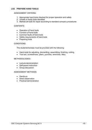CBC Computer Systems Servicing NC II - 45 -
LO2. PREPARE HAND TOOLS
ASSESSMENT CRITERIA:
1. Appropriate hand tools checked for proper operation and safety
2. Unsafe or faulty tools identified
3. Marked all tools for repair according to standard company procedures
CONTENTS:
 Operation of hand tools
 Function of hand tools
 Common faults of hand tools
 Safety requirements of hand tools
 Preparing tools
CONDITIONS:
The students/trainees must be provided with the following:
 Hand tools for adjusting, dismantling, assembling, finishing, cutting,
 Tool set ( screwdrivers, pliers, punches, wrenches, files)
METHODOLOGIES:
 Lecture-demonstration
 Self-paced instruction
 Group discussion
ASSESSMENT METHODS:
 Hands-on
 Direct observation
 Practical demonstration
 