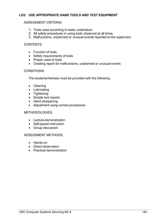 CBC Computer Systems Servicing NC II - 46 -
LO3. USE APPROPRIATE HAND TOOLS AND TEST EQUIPMENT
ASSESSMENT CRITERIA:
1. Tools used according to tasks undertaken
2. All safety procedures in using tools observed at all times
3. Malfunctions, unplanned or unusual events reported to the supervisor
CONTENTS:
 Function of tools
 Safety requirements of tools
 Proper used of tools
 Creating report for malfunctions, unplanned or unusual events
CONDITIONS:
The students/trainees must be provided with the following:
 Cleaning
 Lubricating
 Tightening
 Simple tool repairs
 Hand sharpening
 Adjustment using correct procedures
METHODOLOGIES:
 Lecture-demonstration
 Self-paced instruction
 Group discussion
ASSESSMENT METHODS:
 Hands-on
 Direct observation
 Practical demonstration
 