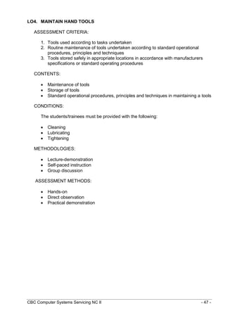 CBC Computer Systems Servicing NC II - 47 -
LO4. MAINTAIN HAND TOOLS
ASSESSMENT CRITERIA:
1. Tools used according to tasks undertaken
2. Routine maintenance of tools undertaken according to standard operational
procedures, principles and techniques
3. Tools stored safely in appropriate locations in accordance with manufacturers
specifications or standard operating procedures
CONTENTS:
 Maintenance of tools
 Storage of tools
 Standard operational procedures, principles and techniques in maintaining a tools
CONDITIONS:
The students/trainees must be provided with the following:
 Cleaning
 Lubricating
 Tightening
METHODOLOGIES:
 Lecture-demonstration
 Self-paced instruction
 Group discussion
ASSESSMENT METHODS:
 Hands-on
 Direct observation
 Practical demonstration
 