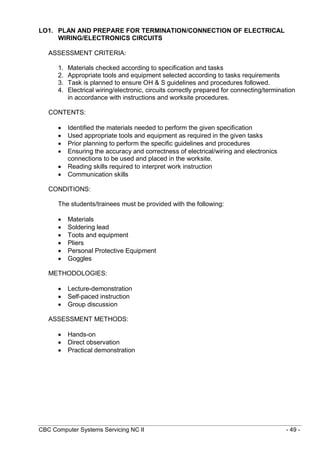 CBC Computer Systems Servicing NC II - 49 -
LO1. PLAN AND PREPARE FOR TERMINATION/CONNECTION OF ELECTRICAL
WIRING/ELECTRONICS CIRCUITS
ASSESSMENT CRITERIA:
1. Materials checked according to specification and tasks
2. Appropriate tools and equipment selected according to tasks requirements
3. Task is planned to ensure OH & S guidelines and procedures followed.
4. Electrical wiring/electronic, circuits correctly prepared for connecting/termination
in accordance with instructions and worksite procedures.
CONTENTS:
 Identified the materials needed to perform the given specification
 Used appropriate tools and equipment as required in the given tasks
 Prior planning to perform the specific guidelines and procedures
 Ensuring the accuracy and correctness of electrical/wiring and electronics
connections to be used and placed in the worksite.
 Reading skills required to interpret work instruction
 Communication skills
CONDITIONS:
The students/trainees must be provided with the following:
 Materials
 Soldering lead
 Toots and equipment
 Pliers
 Personal Protective Equipment
 Goggles
METHODOLOGIES:
 Lecture-demonstration
 Self-paced instruction
 Group discussion
ASSESSMENT METHODS:
 Hands-on
 Direct observation
 Practical demonstration
 
