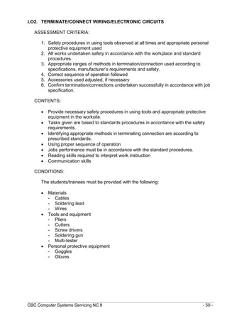 CBC Computer Systems Servicing NC II - 50 -
LO2. TERMINATE/CONNECT WIRING/ELECTRONIC CIRCUITS
ASSESSMENT CRITERIA:
1. Safety procedures in using tools observed at all times and appropriate personal
protective equipment used
2. All works undertaken safety in accordance with the workplace and standard
procedures.
3. Appropriate ranges of methods in termination/connection used according to
specifications, manufacturer’s requirements and safety.
4. Correct sequence of operation followed
5. Accessories used adjusted, if necessary
6. Confirm termination/connections undertaken successfully in accordance with job
specification.
CONTENTS:
 Provide necessary safety procedures in using tools and appropriate protective
equipment in the worksite.
 Tasks given are based to standards procedures in accordance with the safety
requirements.
 Identifying appropriate methods in terminating connection are according to
prescribed standards.
 Using proper sequence of operation
 Jobs performance must be in accordance with the standard procedures.
 Reading skills required to interpret work instruction
 Communication skills
CONDITIONS:
The students/trainees must be provided with the following:
 Materials
- Cables
- Soldering lead
- Wires
 Tools and equipment
- Pliers
- Cutters
- Screw drivers
- Soldering gun
- Multi-tester
 Personal protective equipment
- Goggles
- Gloves
 