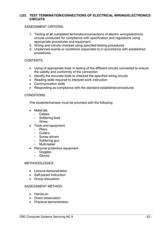 CBC Computer Systems Servicing NC II - 52 -
LO3. TEST TERMINATION/CONNECTIONS OF ELECTRICAL WIRING/ELECTRONICS
CIRCUITS
ASSESSMENT CRITERIA:
1. Testing of all completed termination/connections of electric wiring/electronic
circuits conducted for compliance with specification and regulations using
appropriate procedures and equipment
2. Wiring and circuits checked using specified testing procedures
3. Unplanned events or conditions responded to in accordance with established
procedures.
CONTENTS:
 Using of appropriate tools in testing of the different circuits connected to ensure
the validity and conformity of the connection
 Identify the accurate tools to checked the specified wiring circuits
 Reading skills required to interpret work instruction
 Communication skills
 Responding as compliance with the standard established procedures
CONDITIONS:
The students/trainees must be provided with the following:
 Materials
- Cables
- Soldering lead
- Wires
 Tools and equipment
- Pliers
- Cutters
- Screw drivers
- Soldering gun
- Multi-tester
 Personal protective equipment
- Goggles
- Gloves
METHODOLOGIES:
 Lecture-demonstration
 Self-paced instruction
 Group discussion
ASSESSMENT METHOD:
 Hands-on
 Direct observation
 Practical demonstration
 