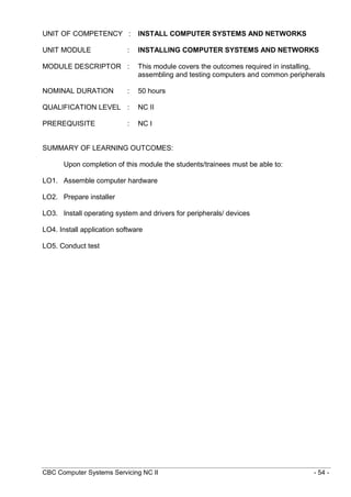CBC Computer Systems Servicing NC II - 54 -
UNIT OF COMPETENCY : INSTALL COMPUTER SYSTEMS AND NETWORKS
UNIT MODULE : INSTALLING COMPUTER SYSTEMS AND NETWORKS
MODULE DESCRIPTOR : This module covers the outcomes required in installing,
assembling and testing computers and common peripherals
NOMINAL DURATION : 50 hours
QUALIFICATION LEVEL : NC II
PREREQUISITE : NC I
SUMMARY OF LEARNING OUTCOMES:
Upon completion of this module the students/trainees must be able to:
LO1. Assemble computer hardware
LO2. Prepare installer
LO3. Install operating system and drivers for peripherals/ devices
LO4. Install application software
LO5. Conduct test
 