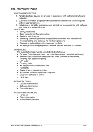 CBC Computer Systems Servicing NC II - 56 -
LO2. PREPARE INSTALLER
ASSESSMENT CRITERIA:
1. Portable bootable devices are created in accordance with software manufacturer
instruction
2. Customized installers are prepared in accordance with software utilization guide
and end user agreement.
3. Installation of portable applications are carried out in accordance with software
user guide and software license
CONTENTS:
 Safety procedures
 Basic computer configuration set up
 System’s specifications
 Identifying common symptoms and problems associated with each devices
 Troubleshooting and isolating PC hardware problems
 Diagnosing and troubleshooting hardware conflicts
 Knowledge in installing peripherals, network devices and other I/O devices
CONDITIONS:
The students/trainees must be provided with the following:
 Personal Protective equipment ( ex. protective eyewear, anti static wrist wrap)
 Electronic laboratory hand tools (assorted pliers, assorted screw drivers,
soldering iron, desoldering tool)
 LAN tester
 Crimping tools
 RS 232 pin exertion/ extraction tool
 Flashlights
 Device drivers , operating system
 Appropriate software application programs
 Diagnostic software or utilities
 Hand-outs
METHODOLOGIES:
 Lecture-demonstration
 Self-paced instruction
 Group discussion
ASSESSMENT METHODS:
 Hands-on
 Direct observation
 Practical demonstration
 