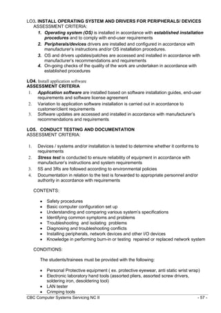 CBC Computer Systems Servicing NC II - 57 -
LO3. INSTALL OPERATING SYSTEM AND DRIVERS FOR PERIPHERALS/ DEVICES
ASSESSMENT CRITERIA:
1. Operating system (OS) is installed in accordance with established installation
procedures and to comply with end-user requirements
2. Peripherals/devices drivers are installed and configured in accordance with
manufacturer’s instructions and/or OS installation procedures.
3. OS and drivers updates/patches are accessed and installed in accordance with
manufacturer’s recommendations and requirements
4. On-going checks of the quality of the work are undertaken in accordance with
established procedures
LO4. Install application software
ASSESSMENT CRITERIA
1. Application software are installed based on software installation guides, end-user
requirements and software license agreement
2. Variation to application software installation is carried out in accordance to
customer/client requirements
3. Software updates are accessed and installed in accordance with manufacturer’s
recommendations and requirements
LO5. CONDUCT TESTING AND DOCUMENTATION
ASSESSMENT CRITERIA:
1. Devices / systems and/or installation is tested to determine whether it conforms to
requirements
2. Stress test is conducted to ensure reliability of equipment in accordance with
manufacturer’s instructions and system requirements
3. 5S and 3Rs are followed according to environmental policies
4. Documentation in relation to the test is forwarded to appropriate personnel and/or
authority in accordance with requirements
CONTENTS:
 Safety procedures
 Basic computer configuration set up
 Understanding and comparing various system’s specifications
 Identifying common symptoms and problems
 Troubleshooting and isolating problems
 Diagnosing and troubleshooting conflicts
 Installing peripherals, network devices and other I/O devices
 Knowledge in performing burn-in or testing repaired or replaced network system
CONDITIONS:
The students/trainees must be provided with the following:
 Personal Protective equipment ( ex. protective eyewear, anti static wrist wrap)
 Electronic laboratory hand tools (assorted pliers, assorted screw drivers,
soldering iron, desoldering tool)
 LAN tester
 Crimping tools
 