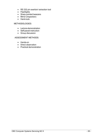 CBC Computer Systems Servicing NC II - 58 -
 RS 232 pin exertion/ extraction tool
 Flashlights
 Sharp pointed tweezers
 Mirror (inspection)
 Hand-outs
METHODOLOGIES:
 Lecture-demonstration
 Self-paced instruction
 Group discussion
ASSESSMENT METHODS:
 Hands-on
 Direct observation
 Practical demonstration
 