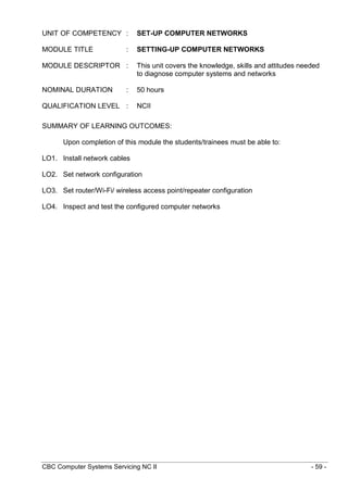 CBC Computer Systems Servicing NC II - 59 -
UNIT OF COMPETENCY : SET-UP COMPUTER NETWORKS
MODULE TITLE : SETTING-UP COMPUTER NETWORKS
MODULE DESCRIPTOR : This unit covers the knowledge, skills and attitudes needed
to diagnose computer systems and networks
NOMINAL DURATION : 50 hours
QUALIFICATION LEVEL : NCII
SUMMARY OF LEARNING OUTCOMES:
Upon completion of this module the students/trainees must be able to:
LO1. Install network cables
LO2. Set network configuration
LO3. Set router/Wi-Fi/ wireless access point/repeater configuration
LO4. Inspect and test the configured computer networks
 