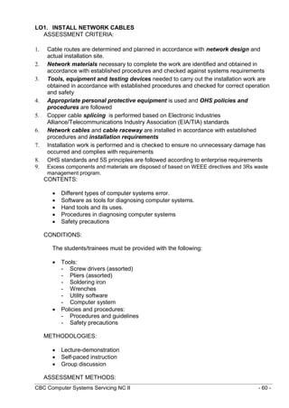 CBC Computer Systems Servicing NC II - 60 -
LO1. INSTALL NETWORK CABLES
ASSESSMENT CRITERIA:
1. Cable routes are determined and planned in accordance with network design and
actual installation site.
2. Network materials necessary to complete the work are identified and obtained in
accordance with established procedures and checked against systems requirements
3. Tools, equipment and testing devices needed to carry out the installation work are
obtained in accordance with established procedures and checked for correct operation
and safety
4. Appropriate personal protective equipment is used and OHS policies and
procedures are followed
5. Copper cable splicing is performed based on Electronic Industries
Alliance/Telecommunications Industry Association (EIA/TIA) standards
6. Network cables and cable raceway are installed in accordance with established
procedures and installation requirements
7. Installation work is performed and is checked to ensure no unnecessary damage has
occurred and complies with requirements
8. OHS standards and 5S principles are followed according to enterprise requirements
9. Excess components and materials are disposed of based on WEEE directives and 3Rs waste
management program.
CONTENTS:
 Different types of computer systems error.
 Software as tools for diagnosing computer systems.
 Hand tools and its uses.
 Procedures in diagnosing computer systems
 Safety precautions
CONDITIONS:
The students/trainees must be provided with the following:
 Tools:
- Screw drivers (assorted)
- Pliers (assorted)
- Soldering iron
- Wrenches
- Utility software
- Computer system
 Policies and procedures:
- Procedures and guidelines
- Safety precautions
METHODOLOGIES:
 Lecture-demonstration
 Self-paced instruction
 Group discussion
ASSESSMENT METHODS:
 