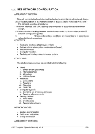 CBC Computer Systems Servicing NC II - 62 -
LO2. SET NETWORK CONFIGURATION
ASSESSMENT CRITERIA:
1.Network connectivity of each terminal is checked in accordance with network design.
2.Any fault or problem in the network system is diagnosed and remedied in line with
the standard operating procedures.
3.Network interface card (NIC) settings are configured in accordance with network
design.
4.Communication checking between terminals are carried out in accordance with OS
network configuration guides
5. Unplanned events or conditions are responded to in accordance
with established procedures
CONTENTS:
 Parts and functions of computer system
 Software (operating system, application software)
 Electrical theory
 Computer monitors
 Techniques for diagnosing computer system
CONDITIONS:
The students/trainees must be provided with the following:
 Tools:
i. Screw drivers (assorted)
ii. Pliers (assorted)
iii. Wrenches
iv. Utility software
 Materials:
v. Connectors
vi. Adaptors
vii. Diskettes
viii. CD ROM
 Computer system:
ix. Complete set of working computer
x. Spare of all components
 Testing devices:
xi. Multi-meter
xii. Oscilloscope
xiii. Appropriate software
METHODOLOGIES:
 Lecture-demonstration
 Self-paced instruction
 Group discussion
ASSESSMENT METHODS:
 